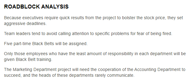 Management at an international banking company is implementing Six Sigma. In order to determine what potential roadblocks may arise, the enterprise leadership team is conducting a roadblock analysis. <br />  <br /> Access the International Banking Company Roadblock Analysis for the results of the analysis, then identify statements that accurately classify the potential roadblocks identified.